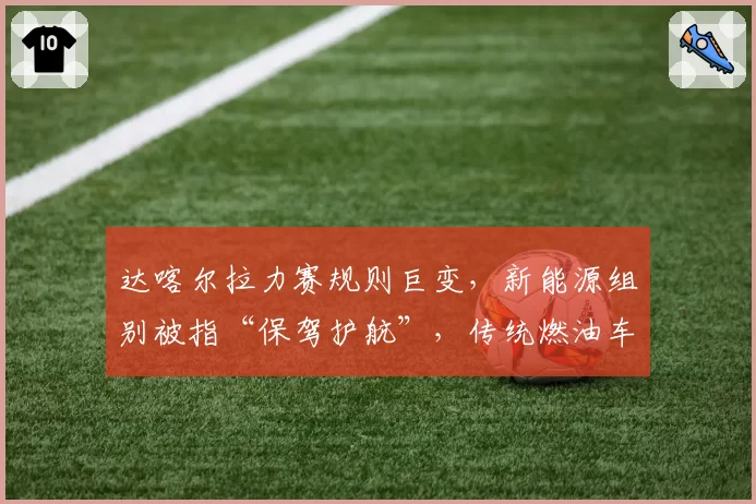 达喀尔拉力赛规则巨变,新能源组别被指“保驾护航”,传统燃油车手集体抗议