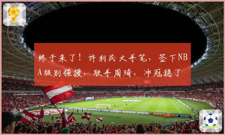 终于来了！许利民大手笔，签下NBA级别强援，联手周琦，冲冠稳了