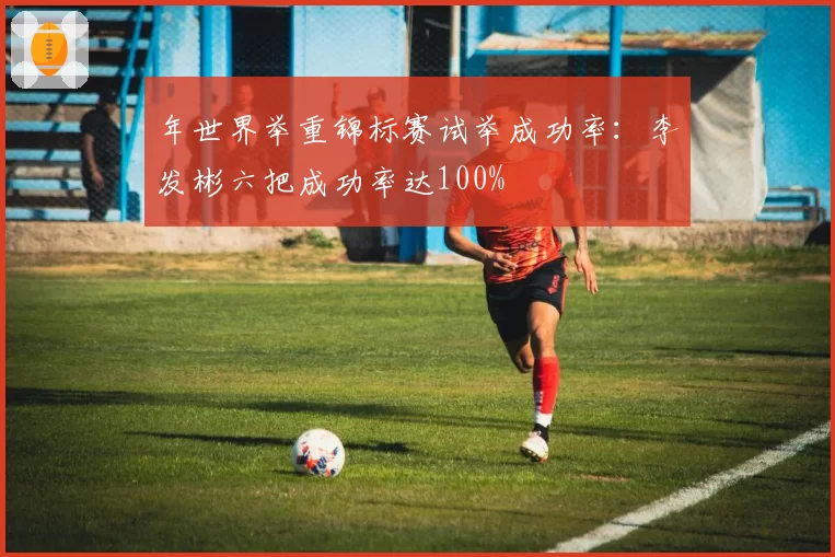 年世界举重锦标赛试举成功率:李发彬六把成功率达100%