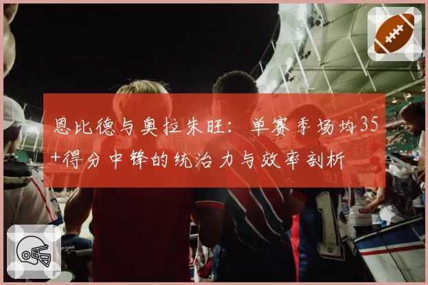 恩比德与奥拉朱旺：单赛季场均35+得分中锋的统治力与效率剖析