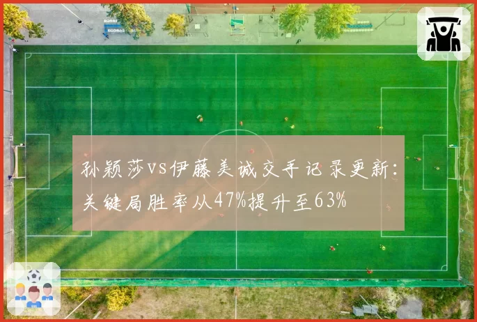 孙颖莎vs伊藤美诚交手记录更新:关键局胜率从47%提升至63%