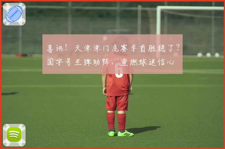 喜讯!天津津门虎赛季首胜稳了?国字号王牌助阵,重燃球迷信心