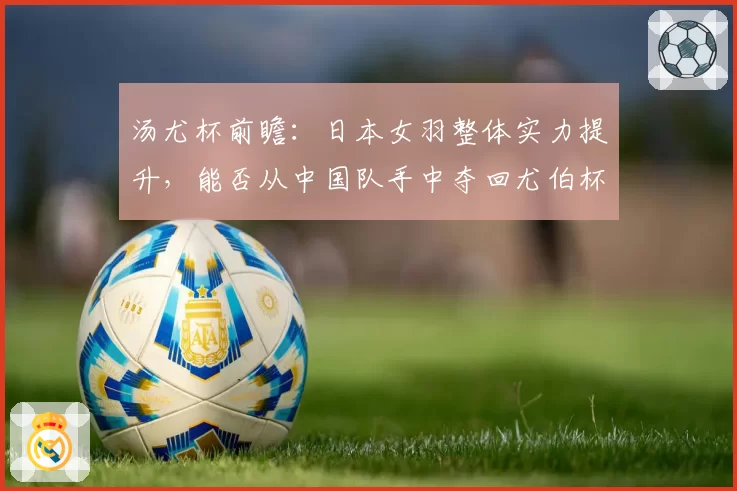 汤尤杯前瞻：日本女羽整体实力提升，能否从中国队手中夺回尤伯杯？