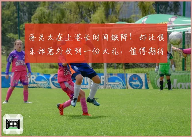 蒋光太在上港长时间缺阵！却让俱乐部意外收到一份大礼，值得期待