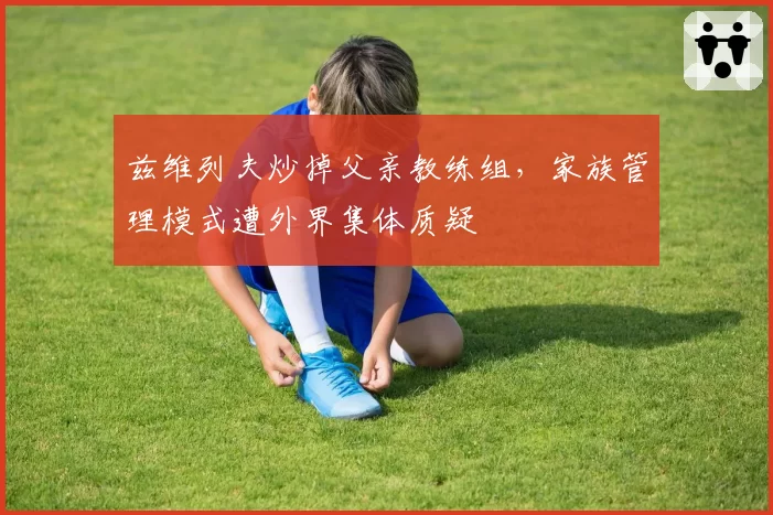 兹维列夫炒掉父亲教练组,家族管理模式遭外界集体质疑