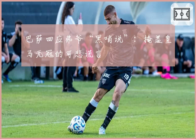 巴萨回应弗爷“黑哨说”：掩盖皇马无冠的可悲谎言