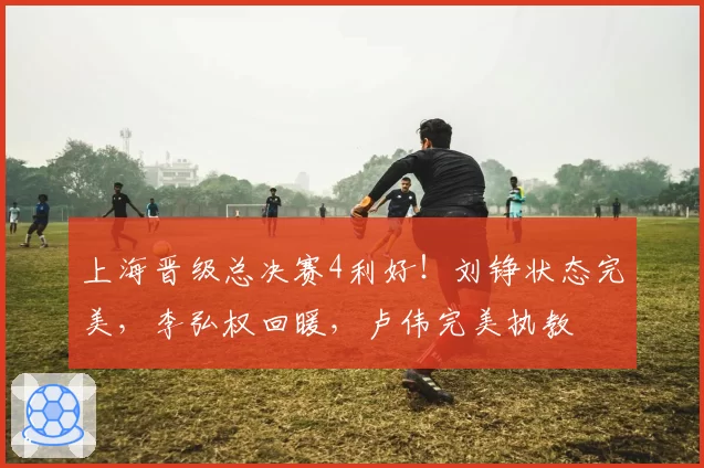 上海晋级总决赛4利好！刘铮状态完美，李弘权回暖，卢伟完美执教