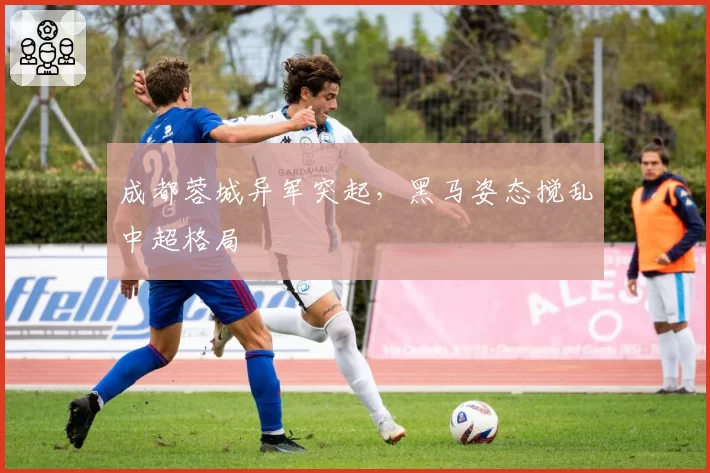 成都蓉城异军突起，黑马姿态搅乱中超格局