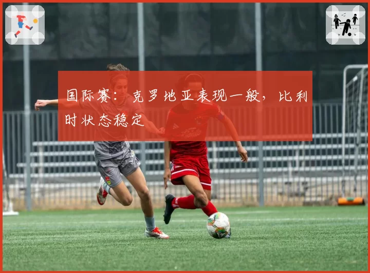 国际赛:克罗地亚表现一般,比利时状态稳定