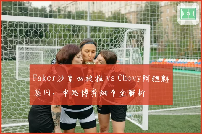 Faker沙皇回旋推 vs Chovy阿狸魅惑闪,中路博弈细节全解析