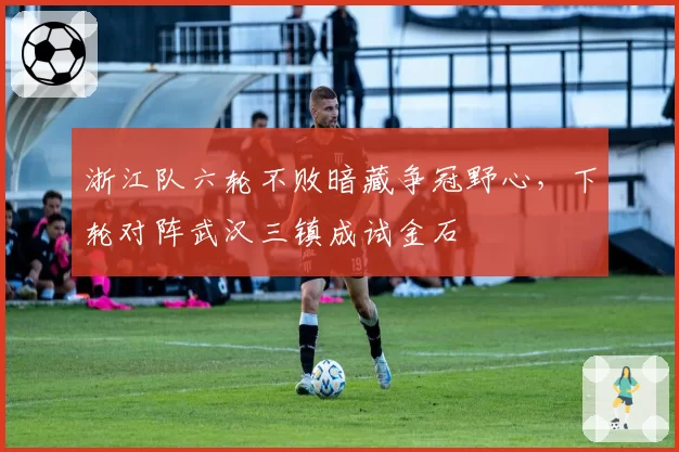 浙江队六轮不败暗藏争冠野心，下轮对阵武汉三镇成试金石