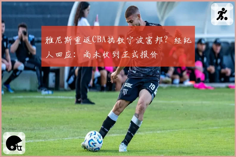 雅尼斯重返CBA执教宁波富邦？经纪人回应：尚未收到正式报价