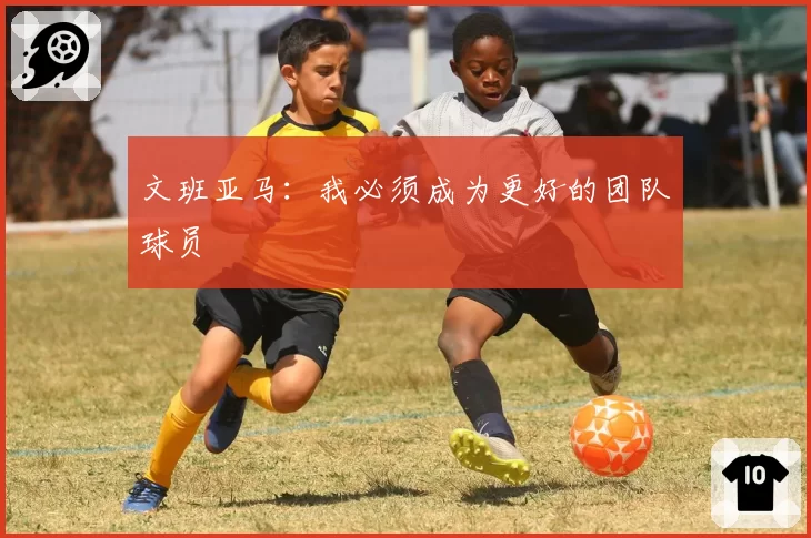 文班亚马:我必须成为更好的团队球员