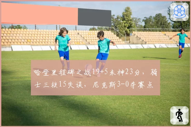 哈登里程碑之战19+5米神23分，骑士三核15失误，尼克斯3-0夺赛点