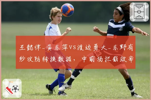 王懿律_黄东萍vs渡边勇大_东野有纱攻防转换数据，中前场拦截效率差距