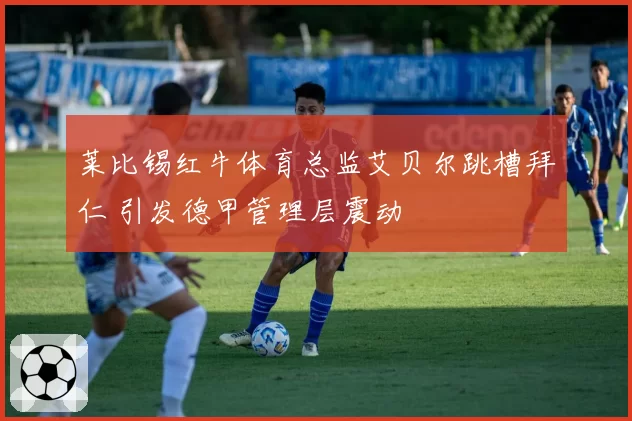 莱比锡红牛体育总监艾贝尔跳槽拜仁 引发德甲管理层震动