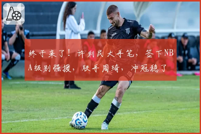 终于来了！许利民大手笔，签下NBA级别强援，联手周琦，冲冠稳了