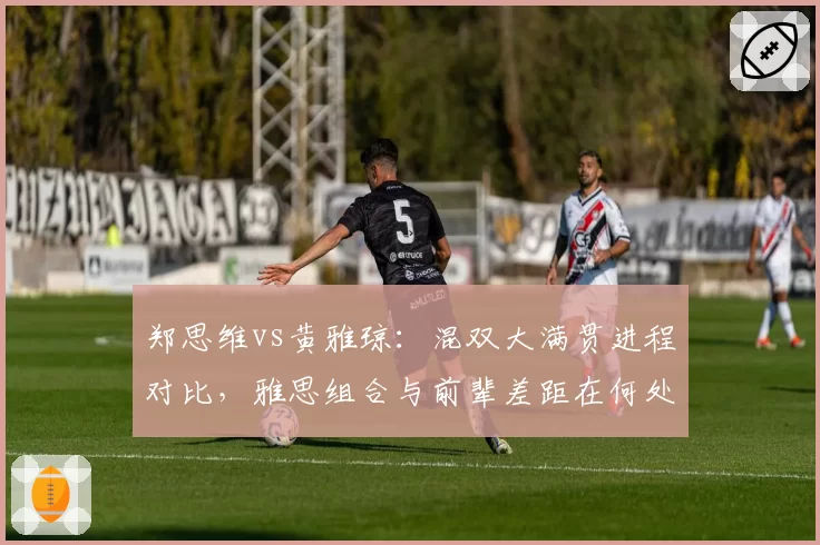 郑思维vs黄雅琼：混双大满贯进程对比，雅思组合与前辈差距在何处