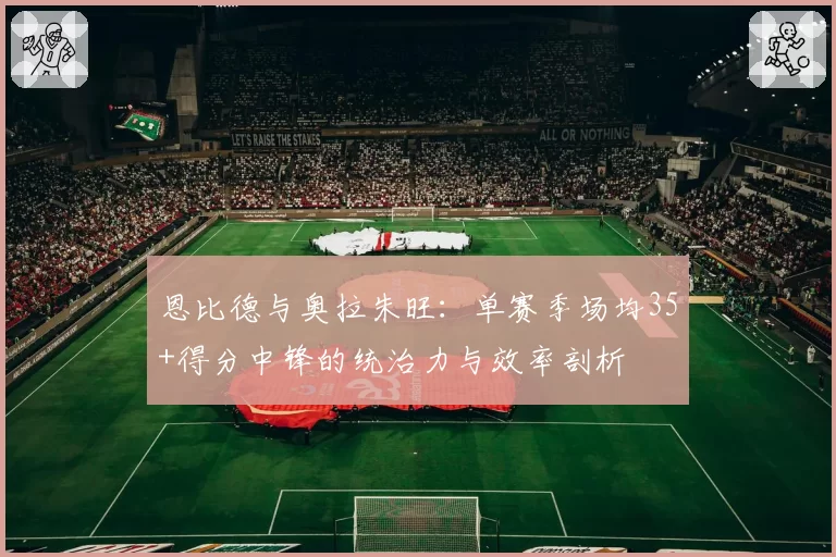 恩比德与奥拉朱旺：单赛季场均35+得分中锋的统治力与效率剖析