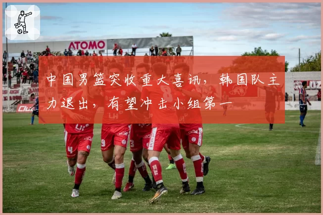 中国男篮突收重大喜讯,韩国队主力退出,有望冲击小组第一