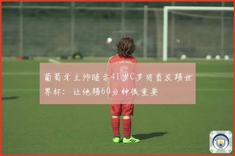 葡萄牙主帅暗示41岁C罗将首发踢世界杯:让他踢60分钟很重要