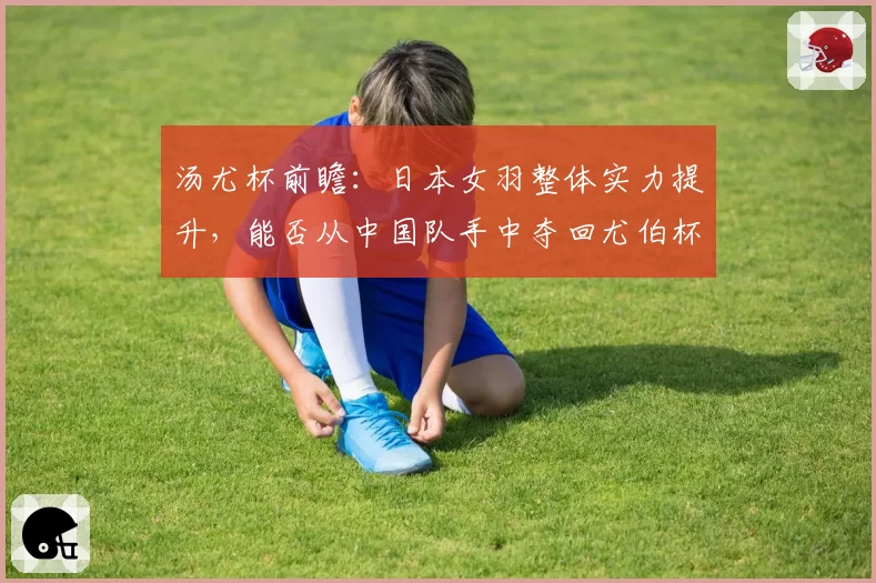 汤尤杯前瞻：日本女羽整体实力提升，能否从中国队手中夺回尤伯杯？