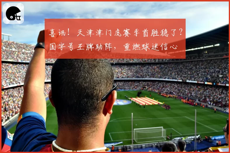 喜讯!天津津门虎赛季首胜稳了?国字号王牌助阵,重燃球迷信心
