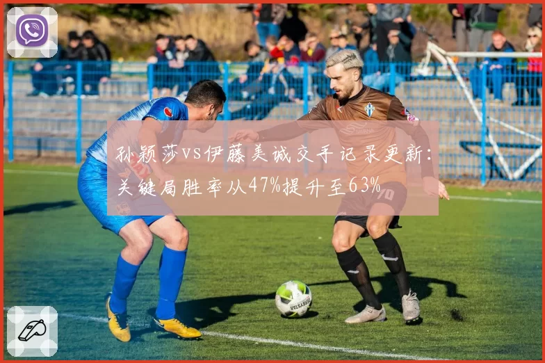 孙颖莎vs伊藤美诚交手记录更新:关键局胜率从47%提升至63%